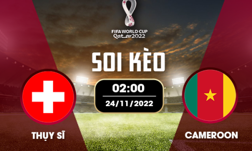 Soi kèo Thụy Sỹ vs Cameroon (17h, 24/11): Nhận định World Cup 2022